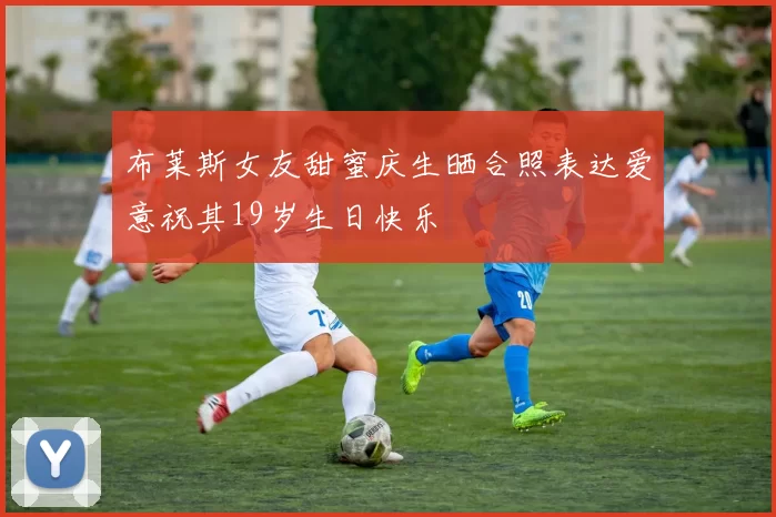 布莱斯女友甜蜜庆生晒合照表达爱意祝其19岁生日快乐