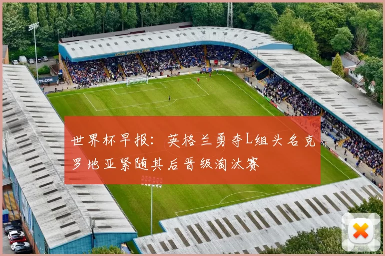世界杯早报：英格兰勇夺L组头名克罗地亚紧随其后晋级淘汰赛