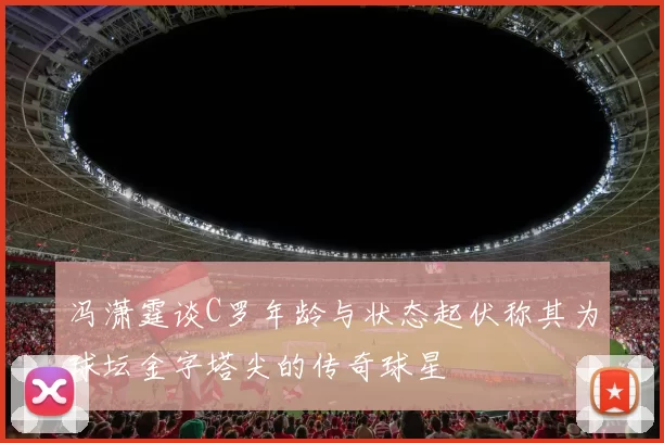 冯潇霆谈C罗年龄与状态起伏称其为球坛金字塔尖的传奇球星
