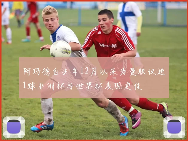 阿玛德自去年12月以来为曼联仅进1球非洲杯与世界杯表现更佳