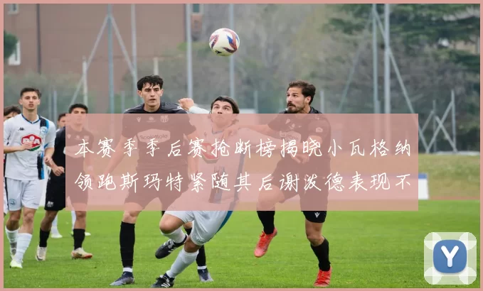 本赛季季后赛抢断榜揭晓小瓦格纳领跑斯玛特紧随其后谢泼德表现不俗